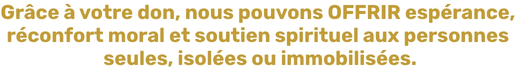 Grâce à votre don, nous pouvons OFFRIR espérance, réconfort moral et soutien spirituel aux personnes seules, isolées ou immobilisées.